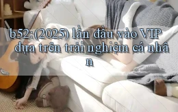 b52 (2025) lần đầu vào VIP dựa trên trải nghiệm cá nhân
