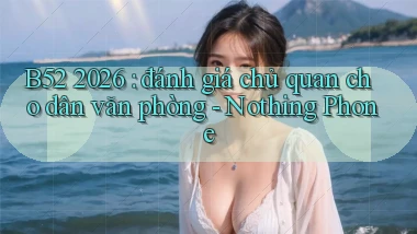 B52 2026 đánh giá chủ quan cho dân văn phòng   Nothing Phone