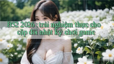 B52 2026 trải nghiệm thực cho cặp đôi nhật ký chơi game