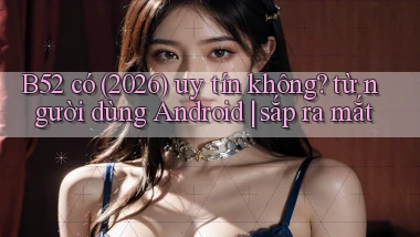 B52 có (2026) uy tín không từ người dùng Android sắp ra mắt