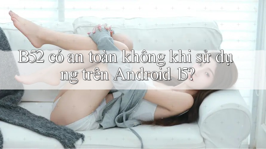 B52 có an toàn không khi sử dụng trên Android 15?