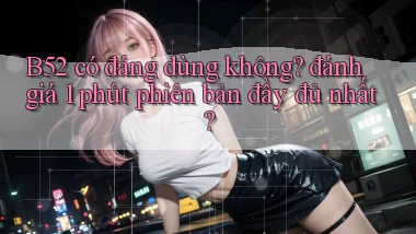 B52 có đáng dùng không đánh giá 1 phút phiên bản đầy đủ nhất
