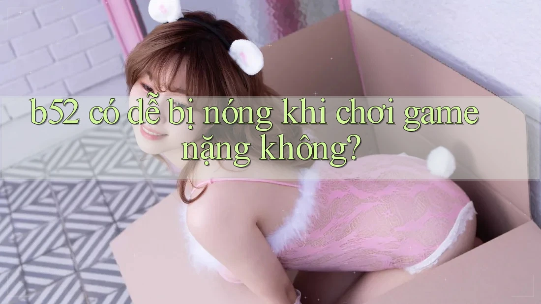 b52 có dễ bị nóng khi chơi game nặng không? b52 có dễ bị nóng khi chơi game nặng không?