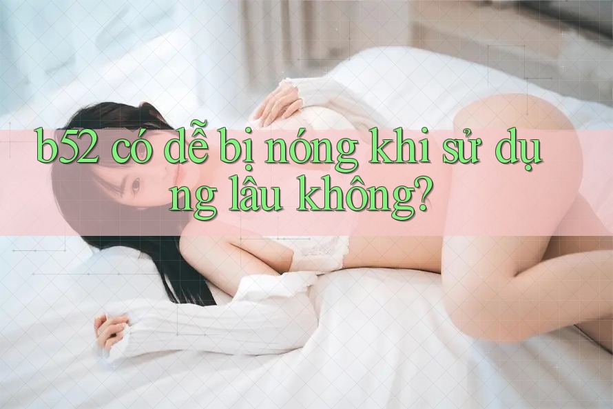 b52 có dễ bị nóng khi sử dụng lâu không? b52 có dễ bị nóng khi sử dụng lâu không?