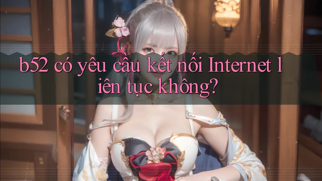 b52 có yêu cầu kết nối Internet liên tục không? b52 có yêu cầu kết nối Internet liên tục không?