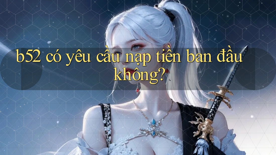b52 có yêu cầu nạp tiền ban đầu không? b52 có yêu cầu nạp tiền ban đầu không?