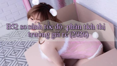 B52 so sánh tốc độ phân tích thị trường giá rẻ (2026)