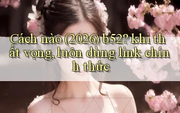 Cách nào (2026) b52 khi thất vọng, luôn dùng link chính thức