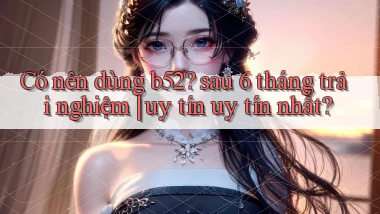 Có nên dùng b52 sau 6 tháng trải nghiệm uy tín uy tín nhất