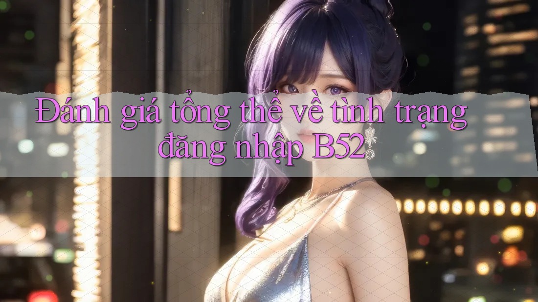 Đánh giá tổng thể về tình trạng đăng nhập B52 Đánh giá tổng thể về tình trạng đăng nhập B52