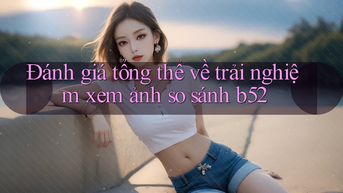 Đánh giá tổng thể về trải nghiệm xem ảnh so sánh b52 Đánh giá tổng thể về trải nghiệm xem ảnh so sánh b52