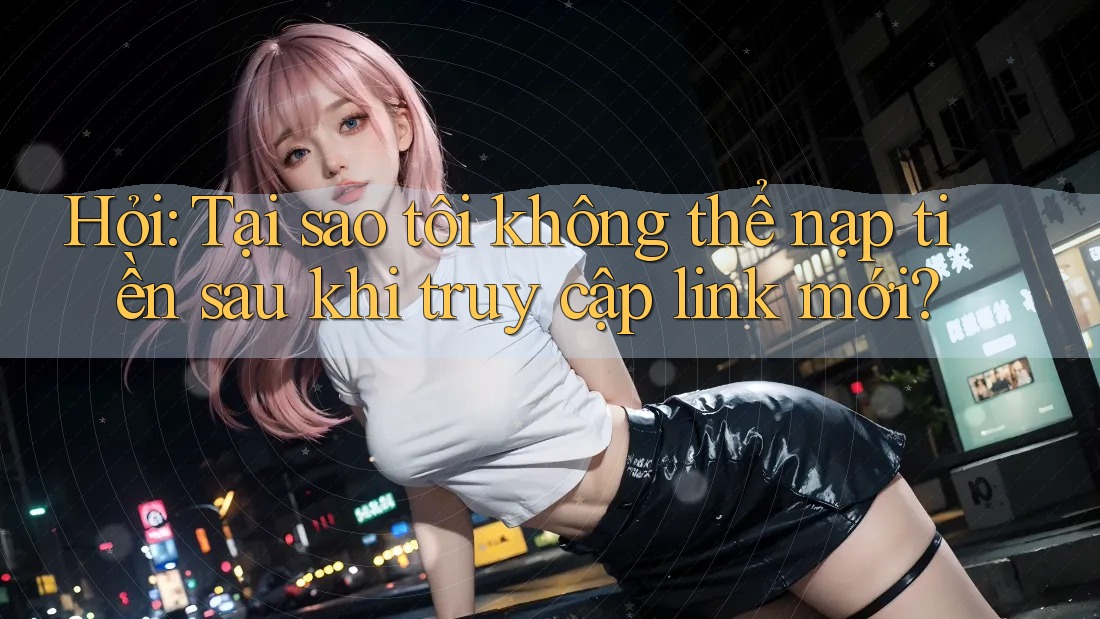 Hỏi: Tại sao tôi không thể nạp tiền sau khi truy cập link mới?