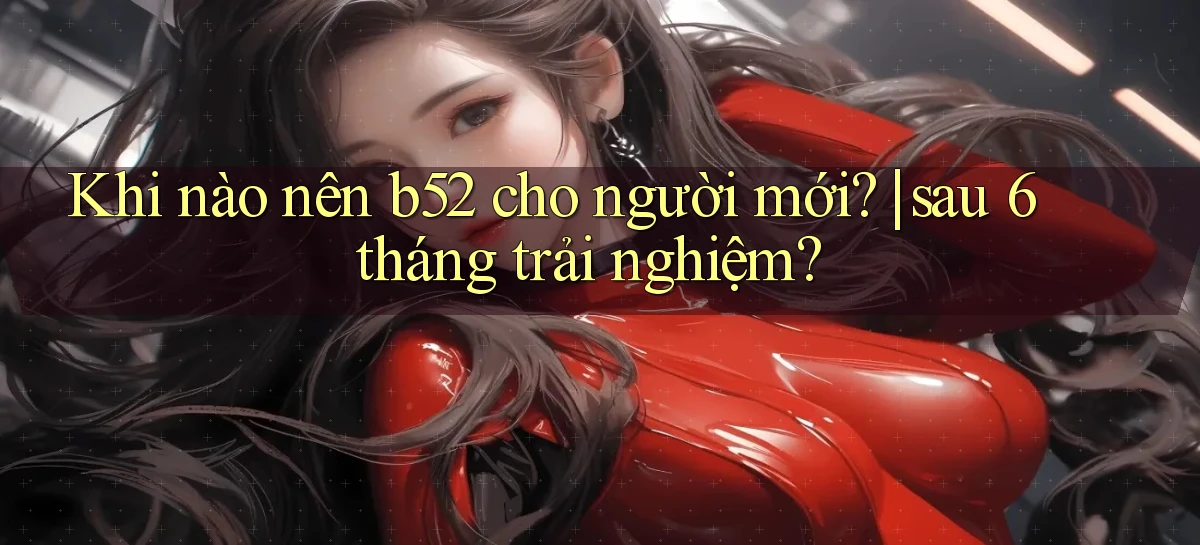 Khi nào nên b52 cho người mới sau 6 tháng trải nghiệm