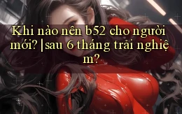Khi nào nên b52 cho người mới sau 6 tháng trải nghiệm