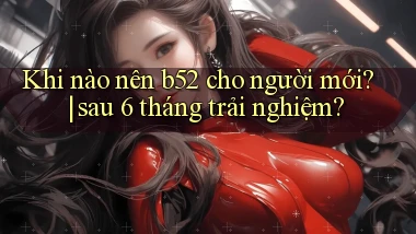 Khi nào nên b52 cho người mới sau 6 tháng trải nghiệm