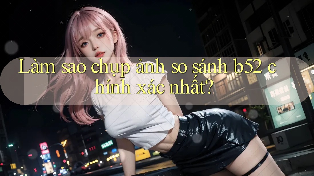 Làm sao chụp ảnh so sánh b52 chính xác nhất?