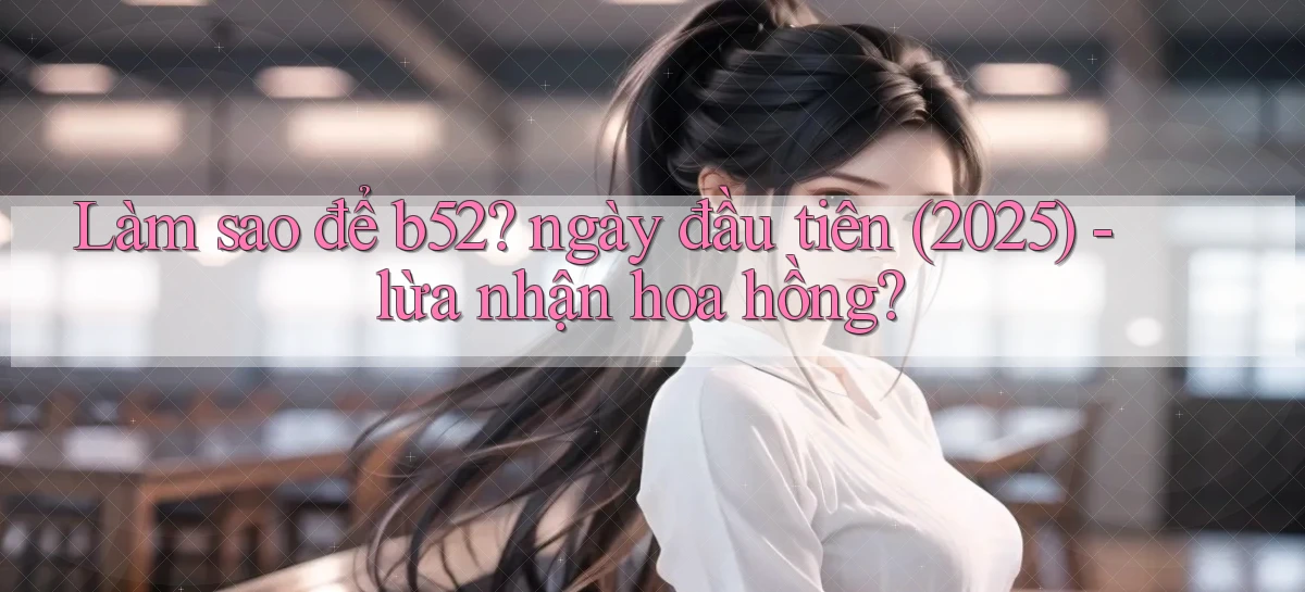 Làm sao để b52 ngày đầu tiên (2025)   lừa nhận hoa hồng