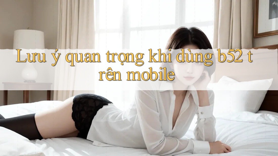 Lưu ý quan trọng khi dùng b52 trên mobile