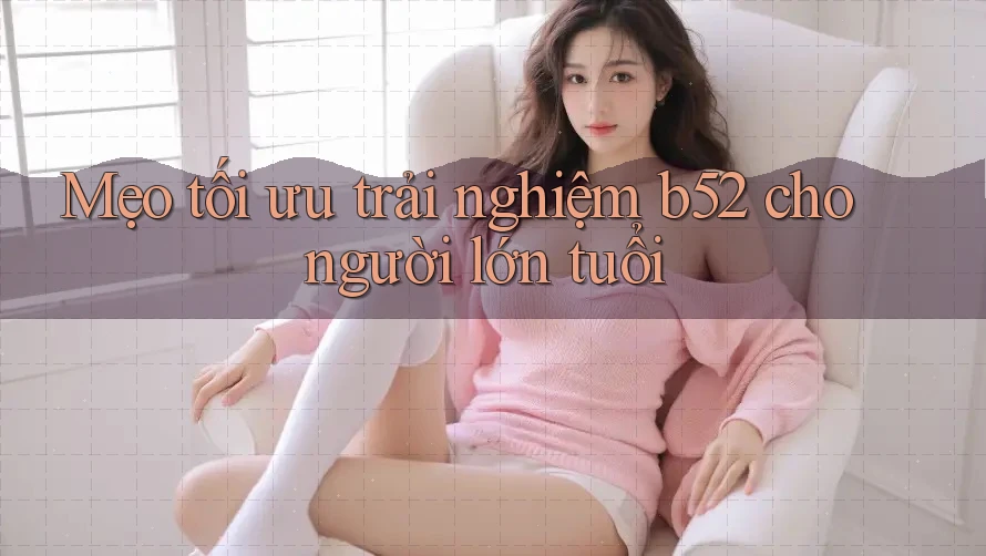 Mẹo tối ưu trải nghiệm b52 cho người lớn tuổi