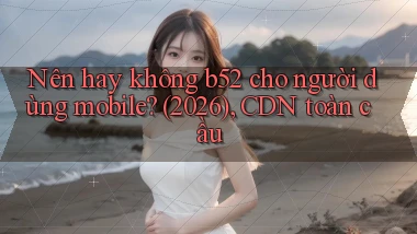 Nên hay không b52 cho người dùng mobile (2026), CDN toàn cầu
