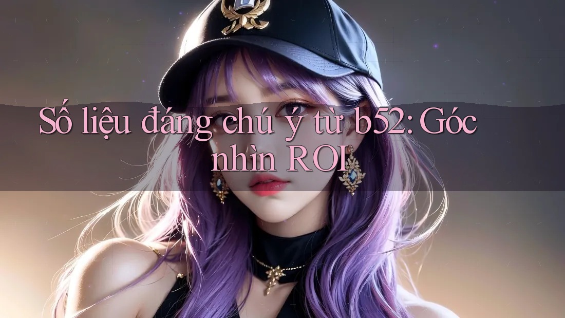 Số liệu đáng chú ý từ b52: Góc nhìn ROI Số liệu đáng chú ý từ b52: Góc nhìn ROI