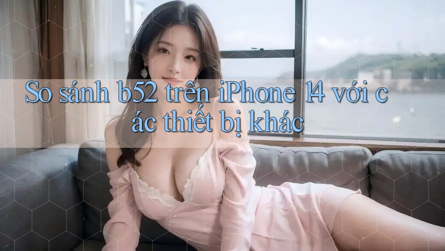So sánh b52 trên iPhone 14 với các thiết bị khác