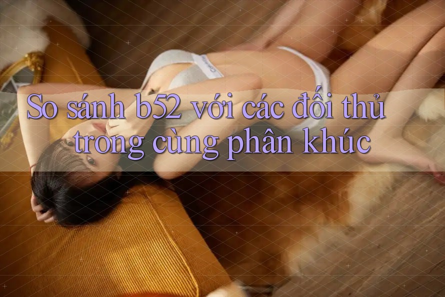 So sánh b52 với các đối thủ trong cùng phân khúc