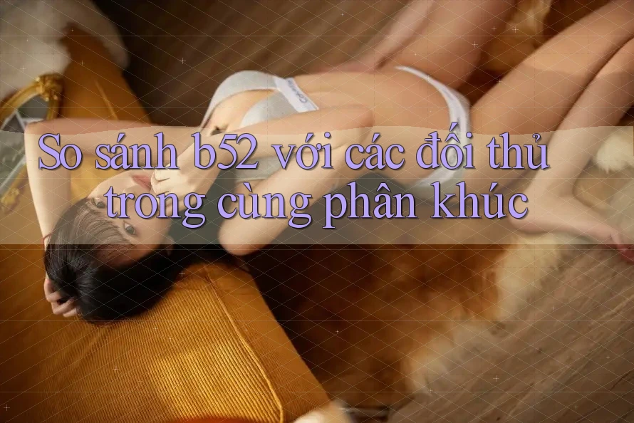 So sánh b52 với các đối thủ trong cùng phân khúc So sánh b52 với các đối thủ trong cùng phân khúc