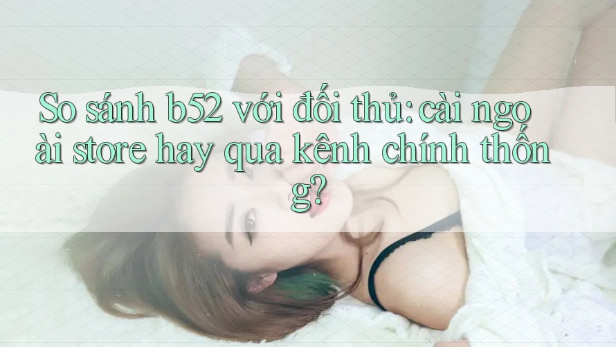So sánh b52 với đối thủ: cài ngoài store hay qua kênh chính thống? So sánh b52 với đối thủ: cài ngoài store hay qua kênh chính thống?
