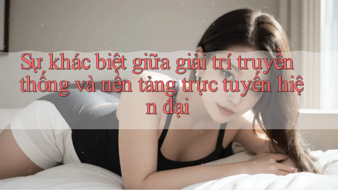 Sự khác biệt giữa giải trí truyền thống và nền tảng trực tuyến hiện đại Sự khác biệt giữa giải trí truyền thống và nền tảng trực tuyến hiện đại