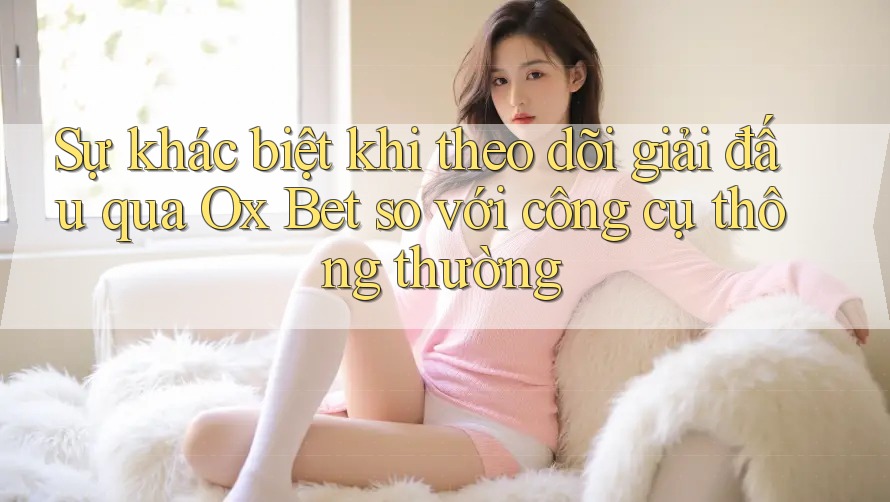 Sự khác biệt khi theo dõi giải đấu qua Ox Bet so với công cụ thông thường Sự khác biệt khi theo dõi giải đấu qua Ox Bet so với công cụ thông thường