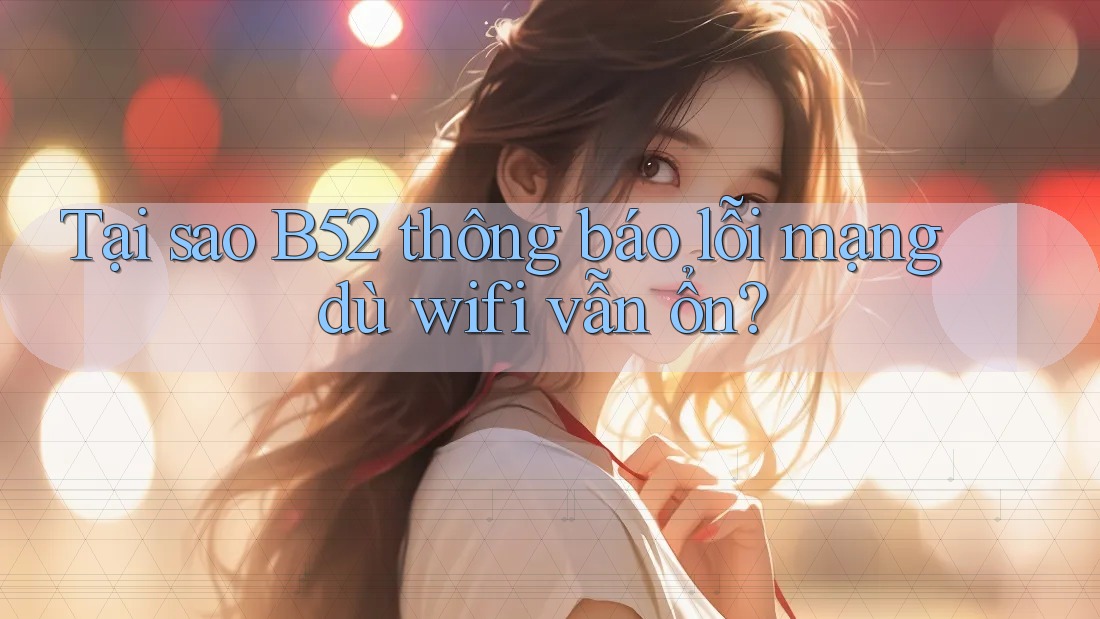 Tại sao B52 thông báo lỗi mạng dù wifi vẫn ổn? Tại sao B52 thông báo lỗi mạng dù wifi vẫn ổn?