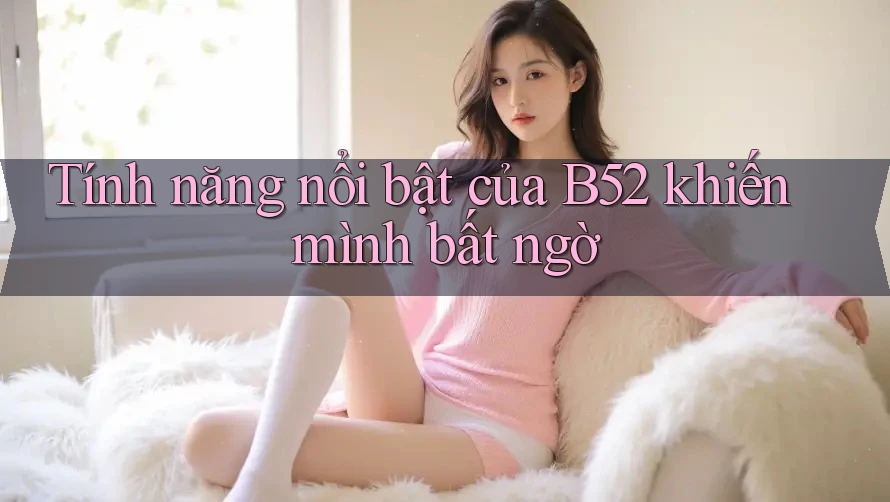 Tính năng nổi bật của B52 khiến mình bất ngờ Tính năng nổi bật của B52 khiến mình bất ngờ