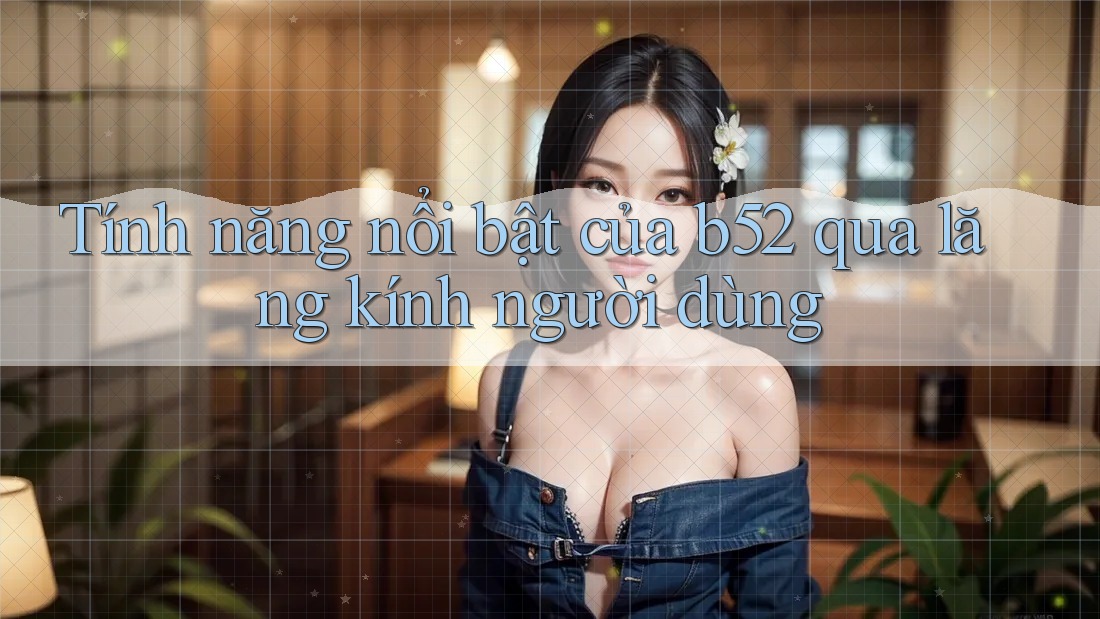 Tính năng nổi bật của b52 qua lăng kính người dùng Tính năng nổi bật của b52 qua lăng kính người dùng
