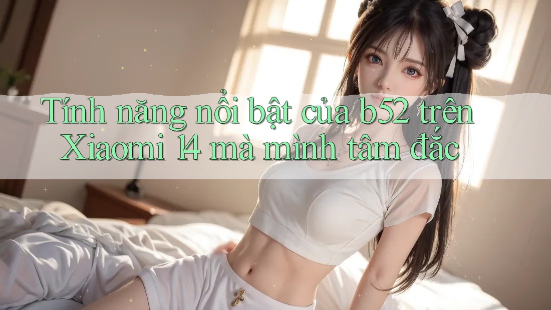 Tính năng nổi bật của b52 trên Xiaomi 14 mà mình tâm đắc Tính năng nổi bật của b52 trên Xiaomi 14 mà mình tâm đắc