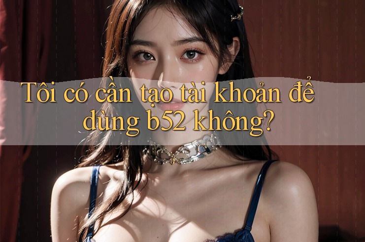 Tôi có cần tạo tài khoản để dùng b52 không?
