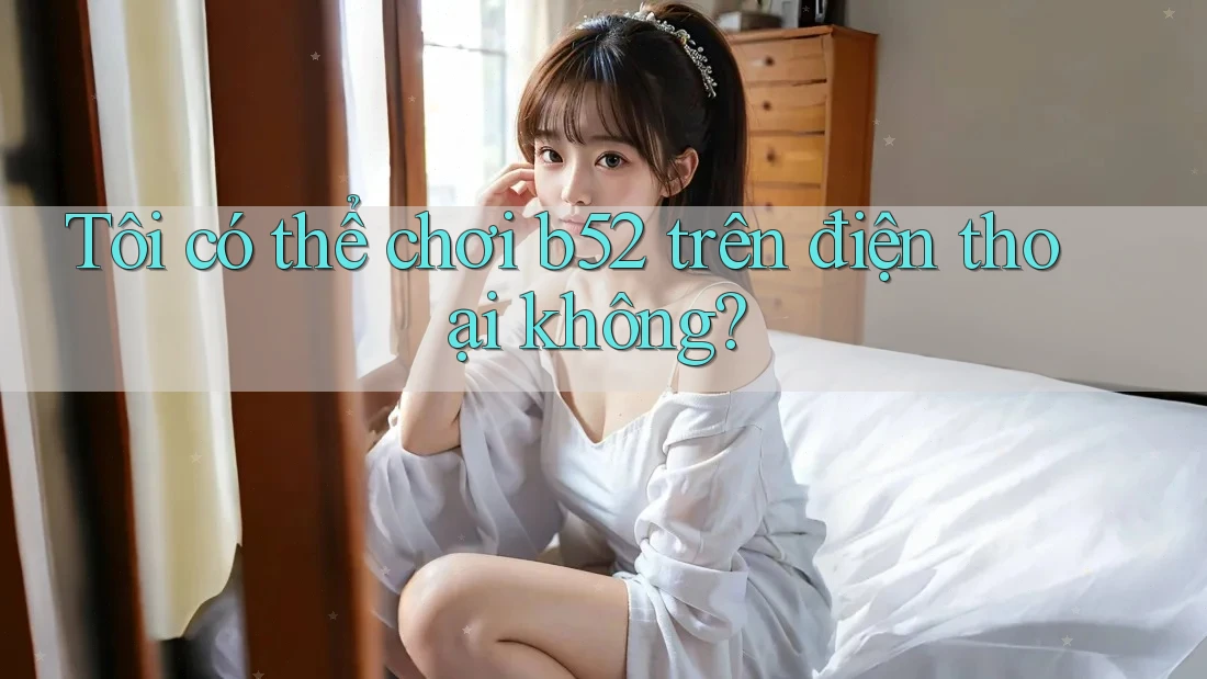 Tôi có thể chơi b52 trên điện thoại không? Tôi có thể chơi b52 trên điện thoại không?