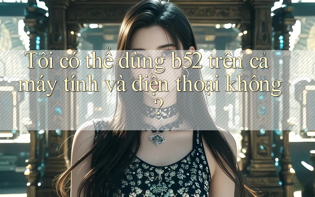 Tôi có thể dùng b52 trên cả máy tính và điện thoại không?