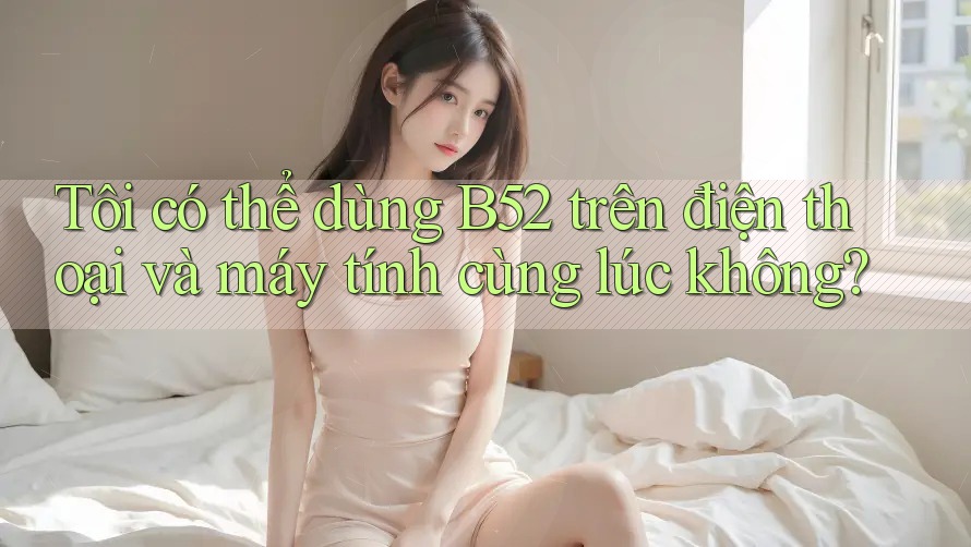 Tôi có thể dùng B52 trên điện thoại và máy tính cùng lúc không?