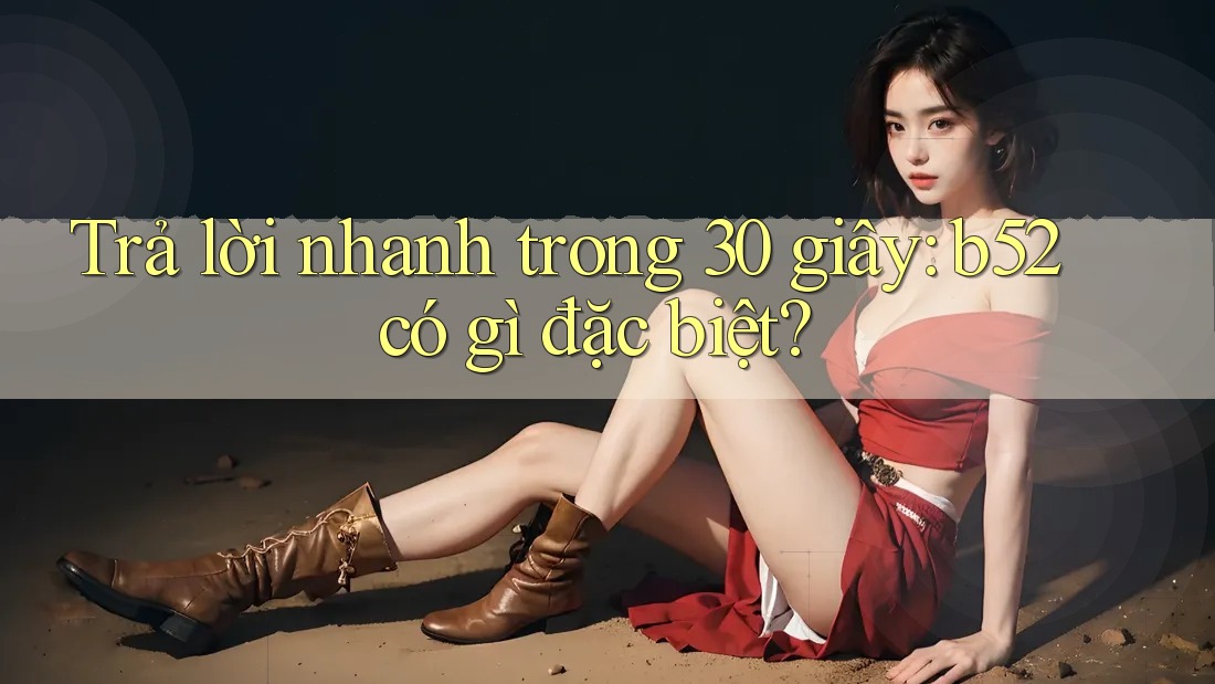 Trả lời nhanh trong 30 giây: b52 có gì đặc biệt?