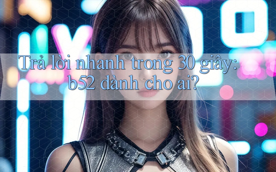 Trả lời nhanh trong 30 giây: b52 dành cho ai? Trả lời nhanh trong 30 giây: b52 dành cho ai?