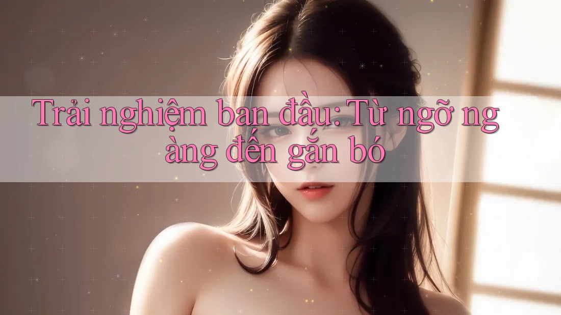 Trải nghiệm ban đầu: Từ ngỡ ngàng đến gắn bó Trải nghiệm ban đầu: Từ ngỡ ngàng đến gắn bó
