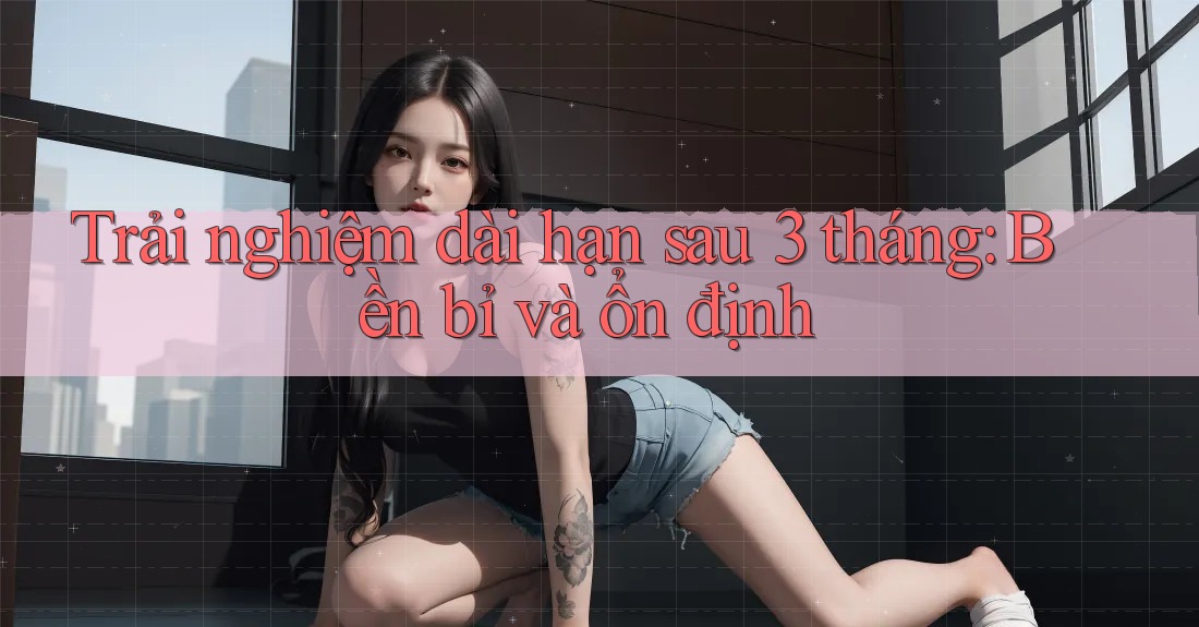 Trải nghiệm dài hạn sau 3 tháng: Bền bỉ và ổn định Trải nghiệm dài hạn sau 3 tháng: Bền bỉ và ổn định