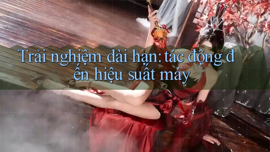 Trải nghiệm dài hạn: tác động đến hiệu suất máy Trải nghiệm dài hạn: tác động đến hiệu suất máy