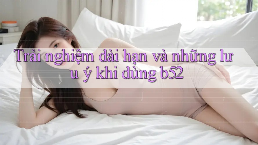 Trải nghiệm dài hạn và những lưu ý khi dùng b52 Trải nghiệm dài hạn và những lưu ý khi dùng b52