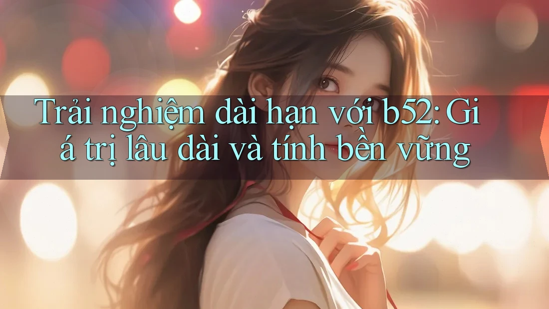Trải nghiệm dài hạn với b52: Giá trị lâu dài và tính bền vững Trải nghiệm dài hạn với b52: Giá trị lâu dài và tính bền vững