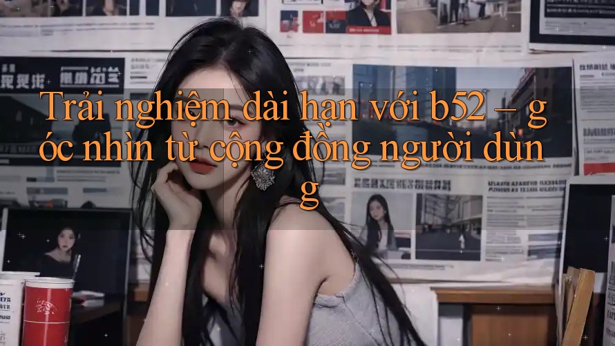 Trải nghiệm dài hạn với b52 – góc nhìn từ cộng đồng người dùng