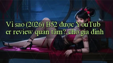 Vì sao (2026) B52 được YouTuber review quan tâm, cho gia đình