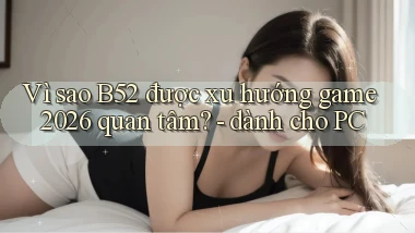Vì sao B52 được xu hướng game 2026 quan tâm   dành cho PC