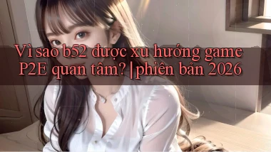 Vì sao b52 được xu hướng game P2E quan tâm phiên bản 2026
